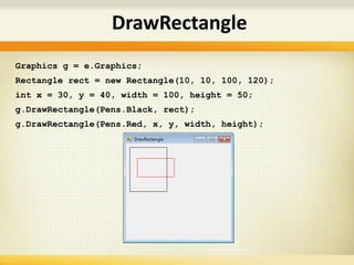 DrawRectangle
Graphics g = e.Graphics;
Rectangle rect = new Rectangle(10, 10, 100, 120);
int x = 30, y = 40, width = 100, height = 50;
g.DrawRectangle(Pens.Black, rect);
g.DrawRectangle(Pens.Red, x, y, width, height);
 