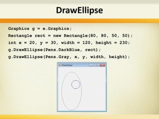 Graphics g = e.Graphics;
Rectangle rect = new Rectangle(80, 80, 50, 50);
int x = 20, y = 30, width = 120, height = 230;
g.DrawEllipse(Pens.DarkBlue, rect);
g.DrawEllipse(Pens.Gray, x, y, width, height);
DrawEllipse
 