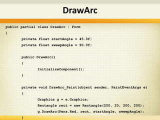 public partial class DrawArc : Form
{
private float startAngle = 45.0f;
private float sweepAngle = 90.0f;
public DrawArc()
{
InitializeComponent();
}
private void DrawArc_Paint(object sender, PaintEventArgs e)
{
Graphics g = e.Graphics;
Rectangle rect = new Rectangle(200, 20, 200, 200);
g.DrawArc(Pens.Red, rect, startAngle, sweepAngle);
}
DrawArc
 