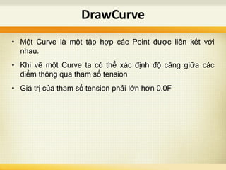 • Một Curve là một tập hợp các Point được liên kết với
nhau.
• Khi vẽ một Curve ta có thể xác định độ căng giữa các
điểm thông qua tham số tension
• Giá trị của tham số tension phải lớn hơn 0.0F
DrawCurve
 