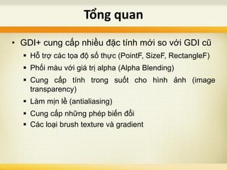 • GDI+ cung cấp nhiều đặc tính mới so với GDI cũ
 Hỗ trợ các tọa độ số thực (PointF, SizeF, RectangleF)
 Phối màu với giá trị alpha (Alpha Blending)
 Cung cấp tính trong suốt cho hình ảnh (image
transparency)
 Làm mịn lề (antialiasing)
 Cung cấp những phép biến đổi
 Các loại brush texture và gradient
Tổng quan
 