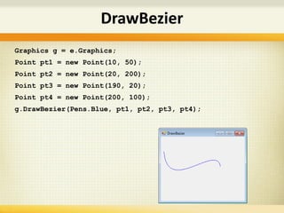 Graphics g = e.Graphics;
Point pt1 = new Point(10, 50);
Point pt2 = new Point(20, 200);
Point pt3 = new Point(190, 20);
Point pt4 = new Point(200, 100);
g.DrawBezier(Pens.Blue, pt1, pt2, pt3, pt4);
DrawBezier
 