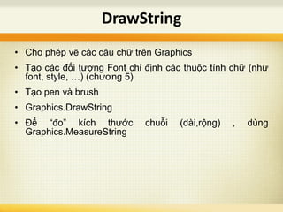 • Cho phép vẽ các câu chữ trên Graphics
• Tạo các đối tượng Font chỉ định các thuộc tính chữ (như
font, style, …) (chương 5)
• Tạo pen và brush
• Graphics.DrawString
• Để “đo” kích thước chuỗi (dài,rộng) , dùng
Graphics.MeasureString
DrawString
 