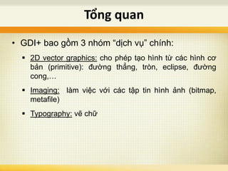 • GDI+ bao gồm 3 nhóm “dịch vụ” chính:
 2D vector graphics: cho phép tạo hình từ các hình cơ
bản (primitive): đường thẳng, tròn, eclipse, đường
cong,…
 Imaging: làm việc với các tập tin hình ảnh (bitmap,
metafile)
 Typography: vẽ chữ
Tổng quan
 