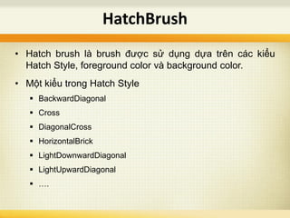 • Hatch brush là brush được sử dụng dựa trên các kiểu
Hatch Style, foreground color và background color.
• Một kiểu trong Hatch Style
 BackwardDiagonal
 Cross
 DiagonalCross
 HorizontalBrick
 LightDownwardDiagonal
 LightUpwardDiagonal
 ….
HatchBrush
 