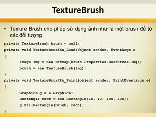 • Texture Brush cho phép sử dụng ảnh như là một brush để tô
các đối tượng
private TextureBrush brush = null;
private void TextureBrushEx_Load(object sender, EventArgs e)
{
Image img = new Bitmap(Brush.Properties.Resources.Img);
brush = new TextureBrush(img);
}
private void TextureBrushEx_Paint(object sender, PaintEventArgs e)
{
Graphics g = e.Graphics;
Rectangle rect = new Rectangle(10, 10, 400, 300);
g.FillRectangle(brush, rect);
}
TextureBrush
 