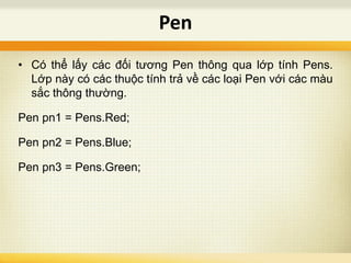 • Có thể lấy các đối tương Pen thông qua lớp tính Pens.
Lớp này có các thuộc tính trả về các loại Pen với các màu
sắc thông thường.
Pen pn1 = Pens.Red;
Pen pn2 = Pens.Blue;
Pen pn3 = Pens.Green;
Pen
 