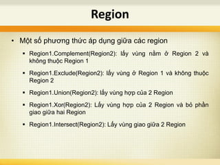 • Một số phương thức áp dụng giữa các region
 Region1.Complement(Region2): lấy vùng nằm ở Region 2 và
không thuộc Region 1
 Region1.Exclude(Region2): lấy vùng ở Region 1 và không thuộc
Region 2
 Region1.Union(Region2): lấy vùng hợp của 2 Region
 Region1.Xor(Region2): Lấy vùng hợp của 2 Region và bỏ phần
giao giữa hai Region
 Region1.Intersect(Region2): Lấy vùng giao giữa 2 Region
Region
 