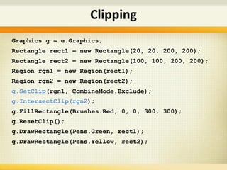 Graphics g = e.Graphics;
Rectangle rect1 = new Rectangle(20, 20, 200, 200);
Rectangle rect2 = new Rectangle(100, 100, 200, 200);
Region rgn1 = new Region(rect1);
Region rgn2 = new Region(rect2);
g.SetClip(rgn1, CombineMode.Exclude);
g.IntersectClip(rgn2);
g.FillRectangle(Brushes.Red, 0, 0, 300, 300);
g.ResetClip();
g.DrawRectangle(Pens.Green, rect1);
g.DrawRectangle(Pens.Yellow, rect2);
Clipping
 