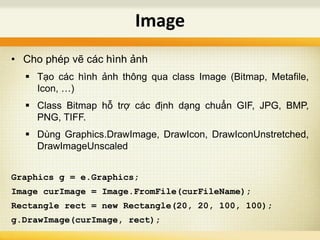 • Cho phép vẽ các hình ảnh
 Tạo các hình ảnh thông qua class Image (Bitmap, Metafile,
Icon, …)
 Class Bitmap hỗ trợ các định dạng chuẩn GIF, JPG, BMP,
PNG, TIFF.
 Dùng Graphics.DrawImage, DrawIcon, DrawIconUnstretched,
DrawImageUnscaled
Graphics g = e.Graphics;
Image curImage = Image.FromFile(curFileName);
Rectangle rect = new Rectangle(20, 20, 100, 100);
g.DrawImage(curImage, rect);
Image
 