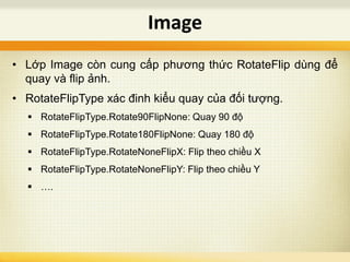 • Lớp Image còn cung cấp phương thức RotateFlip dùng để
quay và flip ảnh.
• RotateFlipType xác đinh kiểu quay của đối tượng.
 RotateFlipType.Rotate90FlipNone: Quay 90 độ
 RotateFlipType.Rotate180FlipNone: Quay 180 độ
 RotateFlipType.RotateNoneFlipX: Flip theo chiều X
 RotateFlipType.RotateNoneFlipY: Flip theo chiều Y
 ….
Image
 