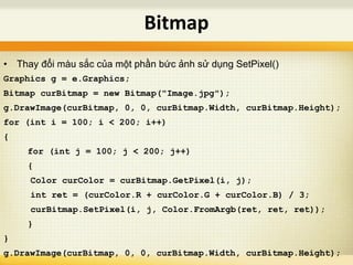 • Thay đổi màu sắc của một phần bức ảnh sử dụng SetPixel()
Graphics g = e.Graphics;
Bitmap curBitmap = new Bitmap("Image.jpg");
g.DrawImage(curBitmap, 0, 0, curBitmap.Width, curBitmap.Height);
for (int i = 100; i < 200; i++)
{
for (int j = 100; j < 200; j++)
{
Color curColor = curBitmap.GetPixel(i, j);
int ret = (curColor.R + curColor.G + curColor.B) / 3;
curBitmap.SetPixel(i, j, Color.FromArgb(ret, ret, ret));
}
}
g.DrawImage(curBitmap, 0, 0, curBitmap.Width, curBitmap.Height);
Bitmap
 