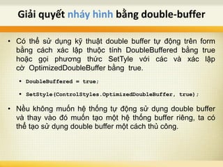 • Có thể sử dụng kỹ thuật double buffer tự động trên form
bằng cách xác lập thuộc tính DoubleBuffered bằng true
hoặc gọi phương thức SetTyle với các và xác lập
cờ OptimizedDoubleBuffer bằng true.
 DoubleBuffered = true;
 SetStyle(ControlStyles.OptimizedDoubleBuffer, true);
• Nều không muốn hệ thống tự động sử dụng double buffer
và thay vào đó muốn tạo một hệ thống buffer riêng, ta có
thể tạo sử dụng double buffer một cách thủ công.
Giải quyết nháy hình bằng double-buffer
 
