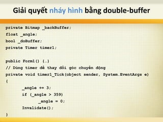 private Bitmap _backBuffer;
float _angle;
bool _doBuffer;
private Timer timer1;
public Form1() {…}
// Dùng timer để thay đổi góc chuyển động
private void timer1_Tick(object sender, System.EventArgs e)
{
_angle += 3;
if (_angle > 359)
_angle = 0;
Invalidate();
}
Giải quyết nháy hình bằng double-buffer
 