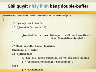 protected override void OnPaint(PaintEventArgs e)
{
// Tạo một back buffer
if (_backBuffer == null)
{
_backBuffer = new Bitmap(this.ClientSize.Width,
this.ClientSize.Height);
}
// Khởi tạo đối tượng Graphics
Graphics g = null;
if (_doBuffer)
// Lấy đối tượng Graphics để vẽ lên back buffer
g = Graphics.FromImage(_backBuffer);
else
g = e.Graphics;
Giải quyết nháy hình bằng double-buffer
 