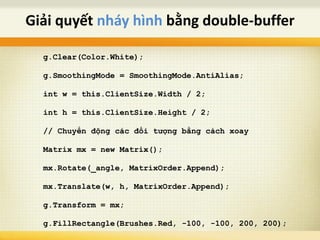 g.Clear(Color.White);
g.SmoothingMode = SmoothingMode.AntiAlias;
int w = this.ClientSize.Width / 2;
int h = this.ClientSize.Height / 2;
// Chuyển động các đối tượng bằng cách xoay
Matrix mx = new Matrix();
mx.Rotate(_angle, MatrixOrder.Append);
mx.Translate(w, h, MatrixOrder.Append);
g.Transform = mx;
g.FillRectangle(Brushes.Red, -100, -100, 200, 200);
Giải quyết nháy hình bằng double-buffer
 