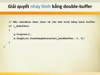 // Nếu checkbox được chọn vẽ lên màn hình bằng back buffer
if (_doBuffer)
{
g.Dispose();
e.Graphics.DrawImageUnscaled(_backBuffer, 0, 0);
}
}
Giải quyết nháy hình bằng double-buffer
 