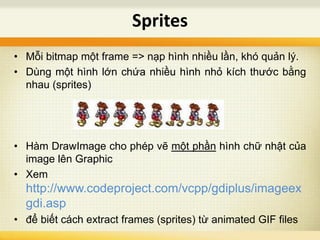 Sprites
• Mỗi bitmap một frame => nạp hình nhiều lần, khó quản lý.
• Dùng một hình lớn chứa nhiều hình nhỏ kích thước bằng
nhau (sprites)
• Hàm DrawImage cho phép vẽ một phần hình chữ nhật của
image lên Graphic
• Xem
http://www.codeproject.com/vcpp/gdiplus/imageex
gdi.asp
• để biết cách extract frames (sprites) từ animated GIF files
 