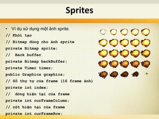 • Ví dụ sử dụng một ảnh sprite.
// Khởi tạo
// Bitmap dùng cho ảnh sprite
private Bitmap sprite;
// Back buffer
private Bitmap backBuffer;
private Timer timer;
public Graphics graphics;
// Số thự tự của frame (16 frame ảnh)
private int index;
// dòng hiện tại của frame
private int curFrameColumn;
// cột hiện tại của frame
private int curFrameRow;
Sprites
 