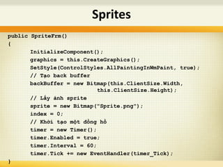 public SpriteFrm()
{
InitializeComponent();
graphics = this.CreateGraphics();
SetStyle(ControlStyles.AllPaintingInWmPaint, true);
// Tạo back buffer
backBuffer = new Bitmap(this.ClientSize.Width,
this.ClientSize.Height);
// Lấy ảnh sprite
sprite = new Bitmap("Sprite.png");
index = 0;
// Khởi tạo một đồng hồ
timer = new Timer();
timer.Enabled = true;
timer.Interval = 60;
timer.Tick += new EventHandler(timer_Tick);
}
Sprites
 