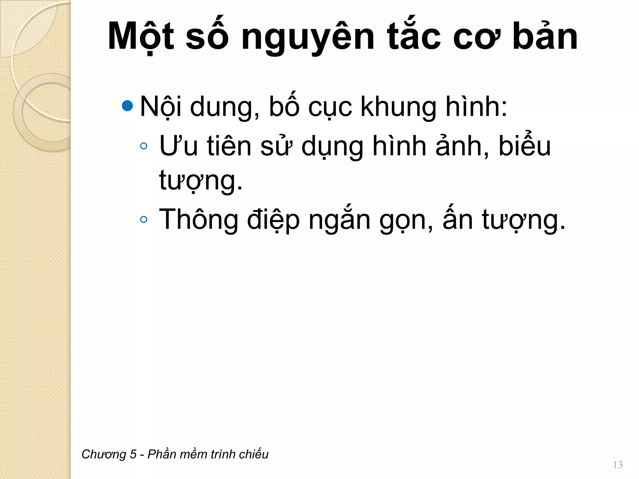 Một số nguyên tắc cơ bản
 Nội dung, bố cục khung hình:
◦ Ưu tiên sử dụng hình ảnh, biểu
tượng.
◦ Thông điệp ngắn gọn, ấn tượng.

Chương 5 - Phần mềm trình chiếu

13

 