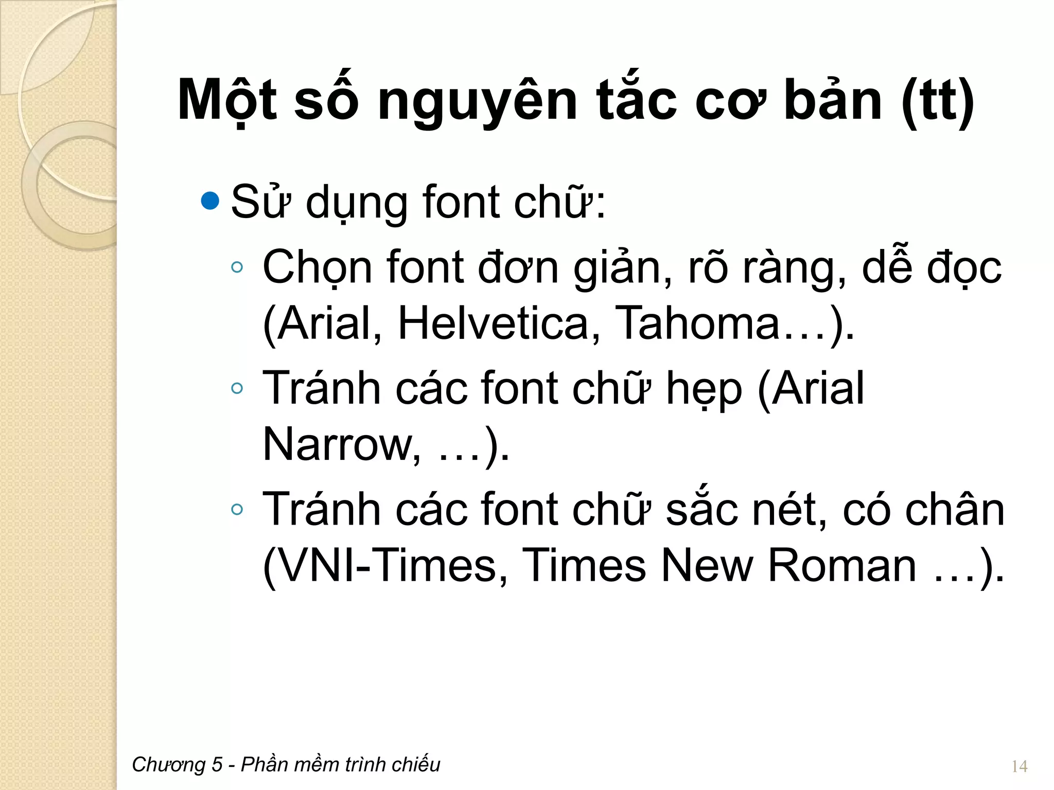 Một số nguyên tắc cơ bản (tt)
 Sử dụng font chữ:
◦ Chọn font đơn giản, rõ ràng, dễ đọc
(Arial, Helvetica, Tahoma…).
◦ Tránh các font chữ hẹp (Arial
Narrow, …).
◦ Tránh các font chữ sắc nét, có chân
(VNI-Times, Times New Roman …).

Chương 5 - Phần mềm trình chiếu

14

 