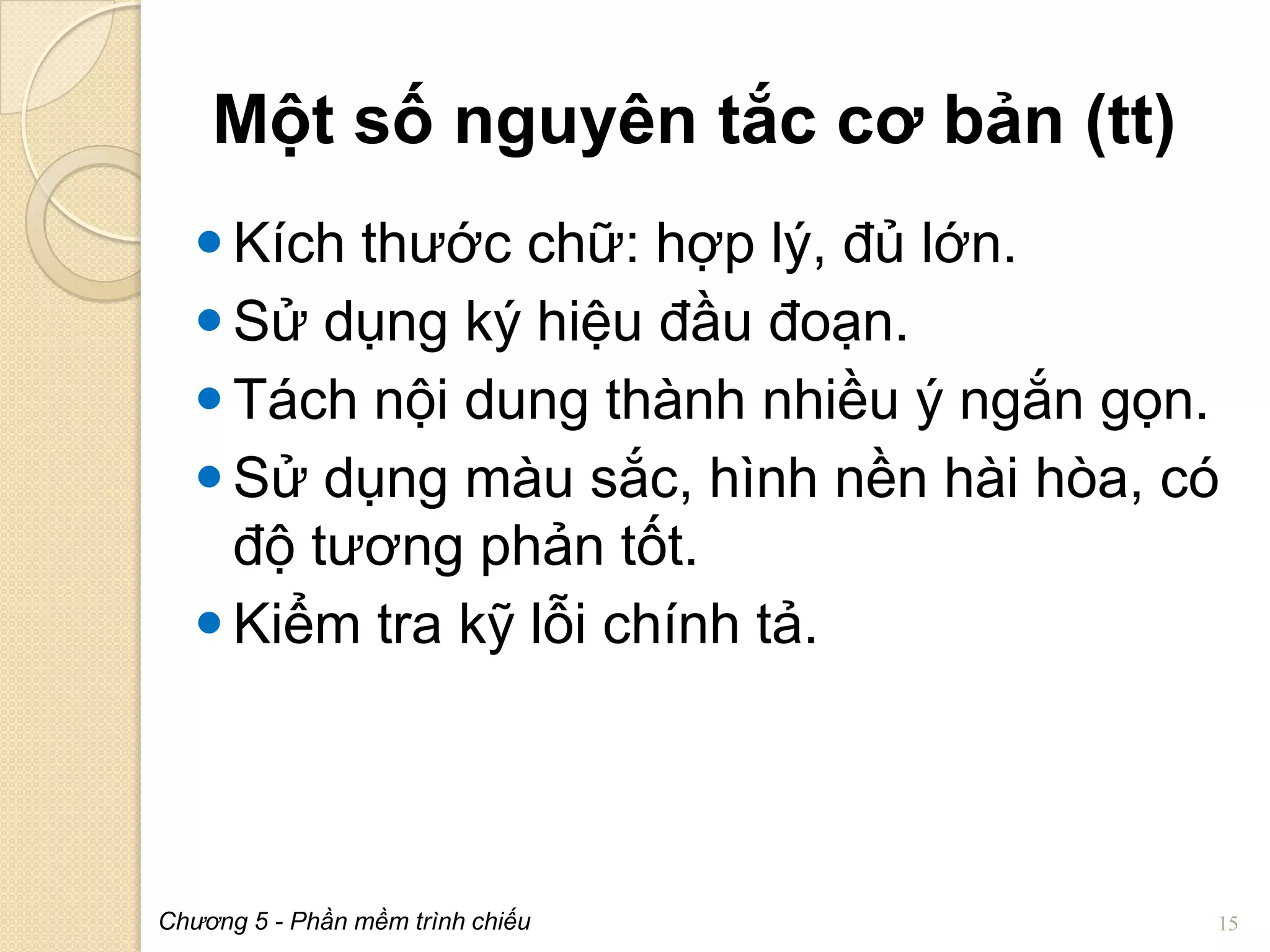 Một số nguyên tắc cơ bản (tt)
 Kích thước chữ: hợp lý, đủ lớn.
 Sử dụng ký hiệu đầu đoạn.
 Tách nội dung thành nhiều ý ngắn gọn.
 Sử dụng màu sắc, hình nền hài hòa, có
độ tương phản tốt.
 Kiểm tra kỹ lỗi chính tả.

Chương 5 - Phần mềm trình chiếu

15

 