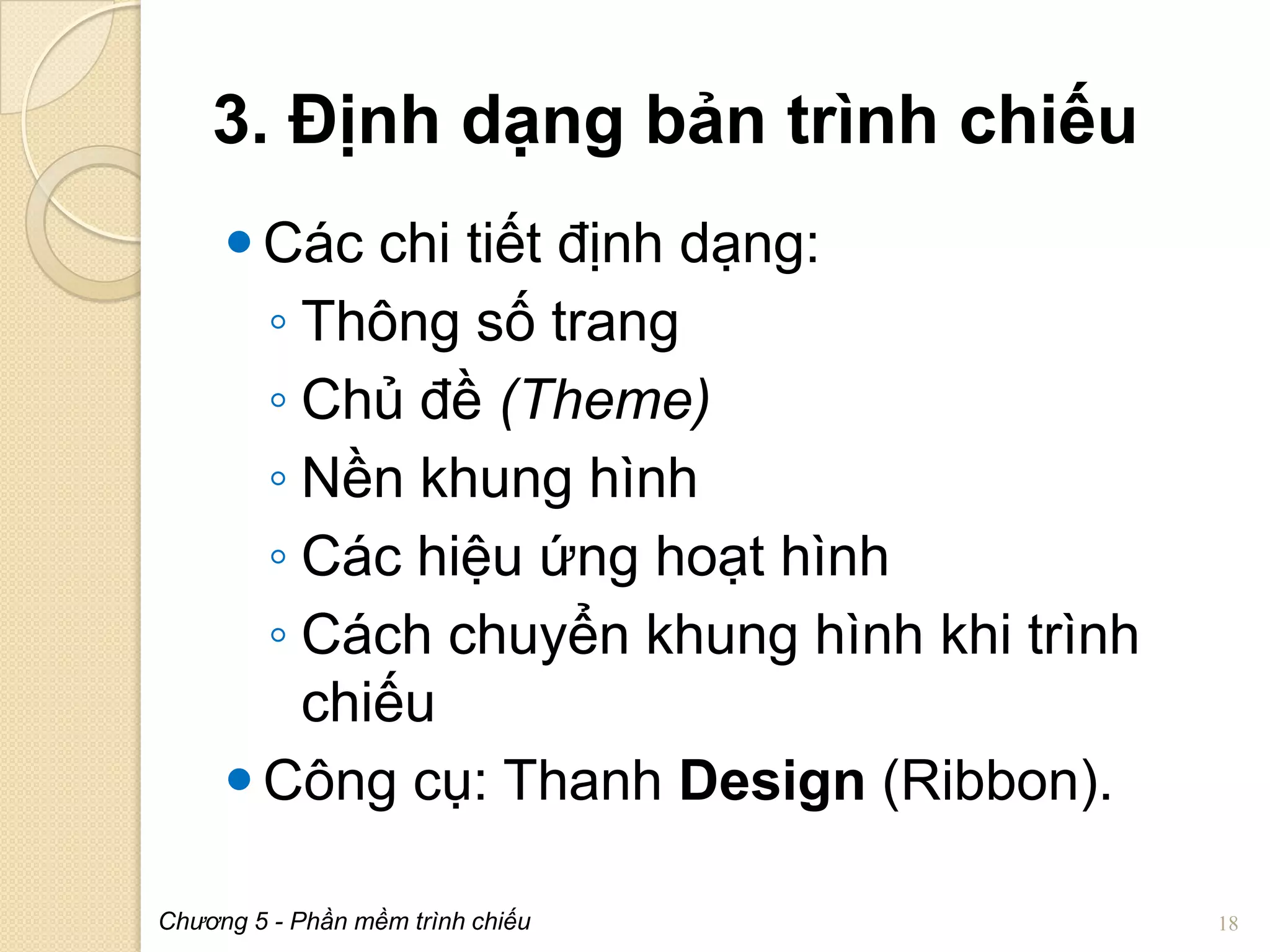 3. Định dạng bản trình chiếu
 Các chi tiết định dạng:
◦ Thông số trang
◦ Chủ đề (Theme)
◦ Nền khung hình
◦ Các hiệu ứng hoạt hình
◦ Cách chuyển khung hình khi trình
chiếu
 Công cụ: Thanh Design (Ribbon).
Chương 5 - Phần mềm trình chiếu

18

 