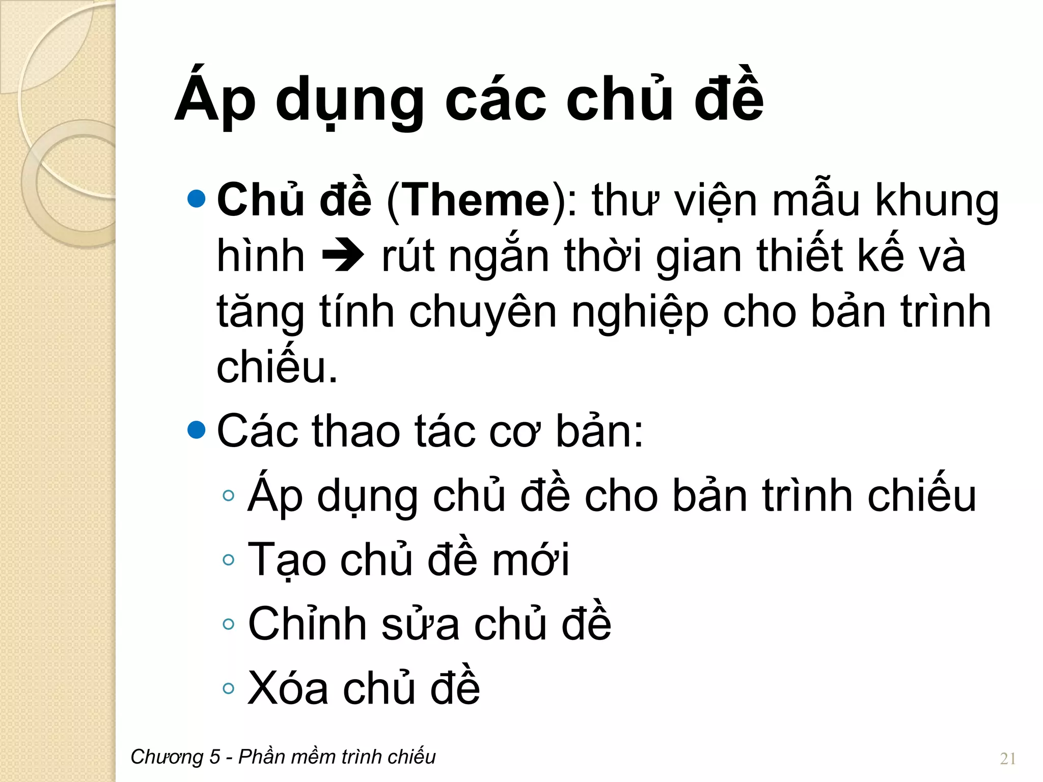 Áp dụng các chủ đề
 Chủ đề (Theme): thư viện mẫu khung
hình  rút ngắn thời gian thiết kế và
tăng tính chuyên nghiệp cho bản trình
chiếu.
 Các thao tác cơ bản:
◦ Áp dụng chủ đề cho bản trình chiếu
◦ Tạo chủ đề mới
◦ Chỉnh sửa chủ đề
◦ Xóa chủ đề
Chương 5 - Phần mềm trình chiếu

21

 