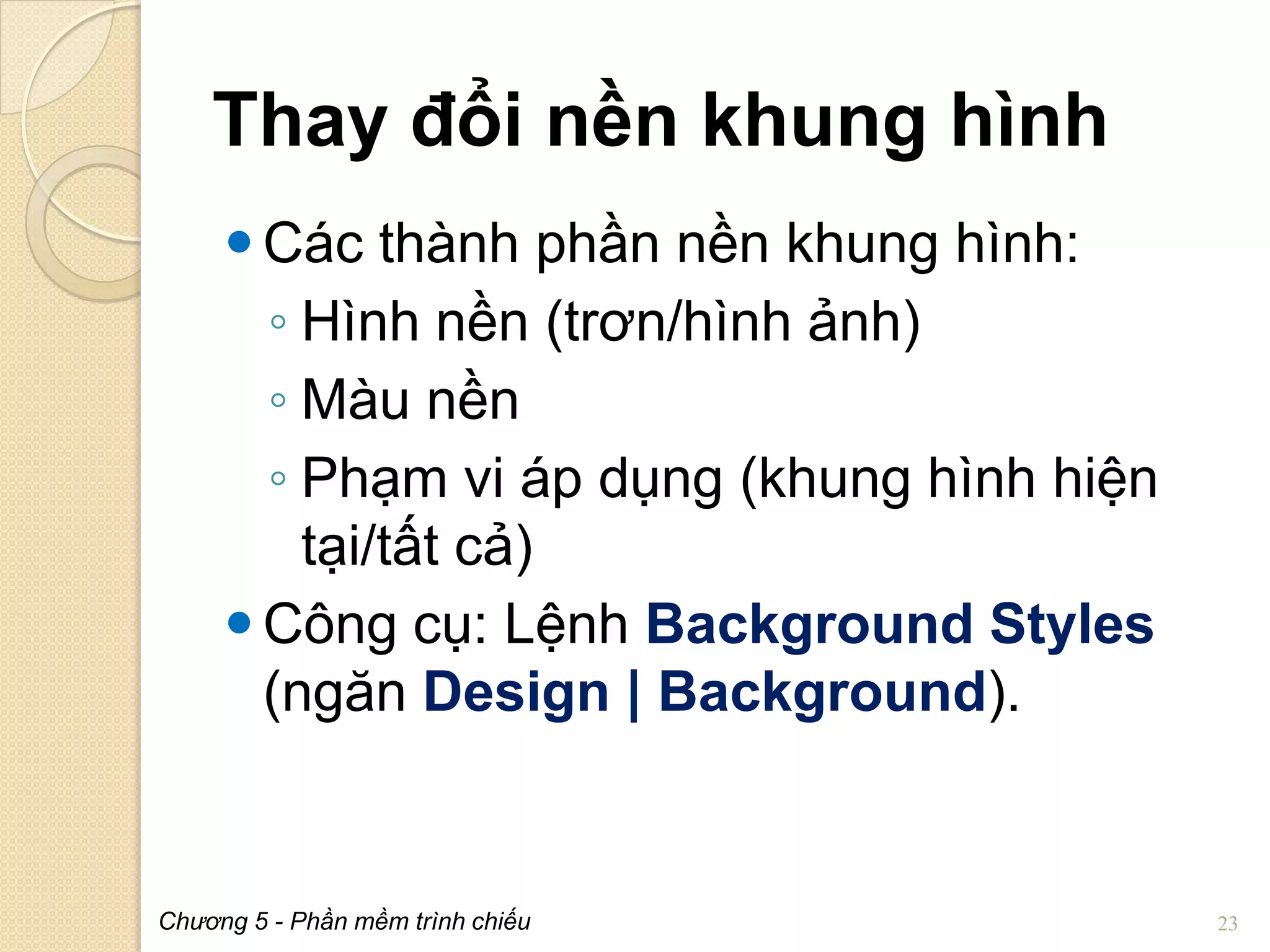 Thay đổi nền khung hình
 Các thành phần nền khung hình:
◦ Hình nền (trơn/hình ảnh)
◦ Màu nền
◦ Phạm vi áp dụng (khung hình hiện
tại/tất cả)
 Công cụ: Lệnh Background Styles
(ngăn Design | Background).

Chương 5 - Phần mềm trình chiếu

23

 