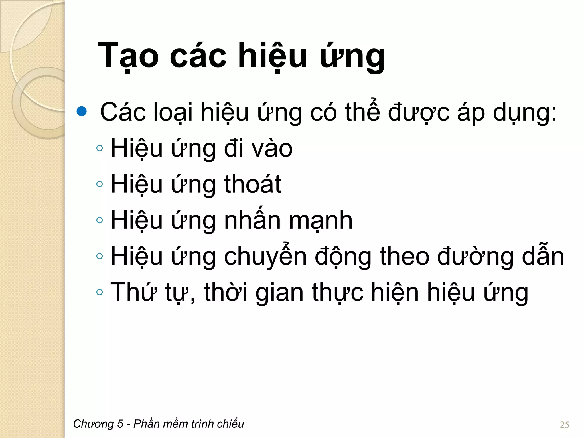 Tạo các hiệu ứng
 Các loại hiệu ứng có thể được áp dụng:
◦ Hiệu ứng đi vào
◦ Hiệu ứng thoát
◦ Hiệu ứng nhấn mạnh
◦ Hiệu ứng chuyển động theo đường dẫn
◦ Thứ tự, thời gian thực hiện hiệu ứng

Chương 5 - Phần mềm trình chiếu

25

 
