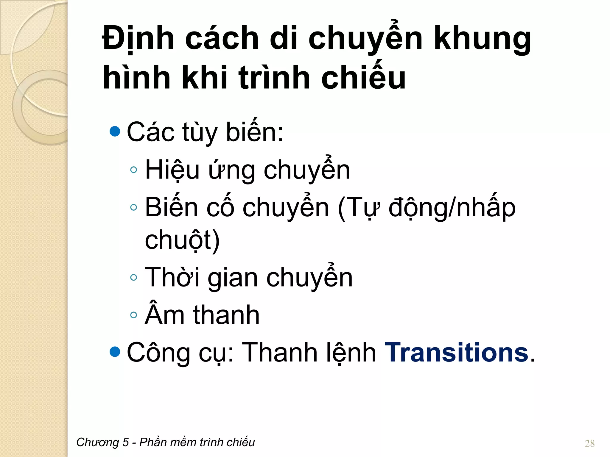 Định cách di chuyển khung
hình khi trình chiếu
 Các tùy biến:
◦ Hiệu ứng chuyển
◦ Biến cố chuyển (Tự động/nhấp
chuột)
◦ Thời gian chuyển
◦ Âm thanh
 Công cụ: Thanh lệnh Transitions.

Chương 5 - Phần mềm trình chiếu

28

 