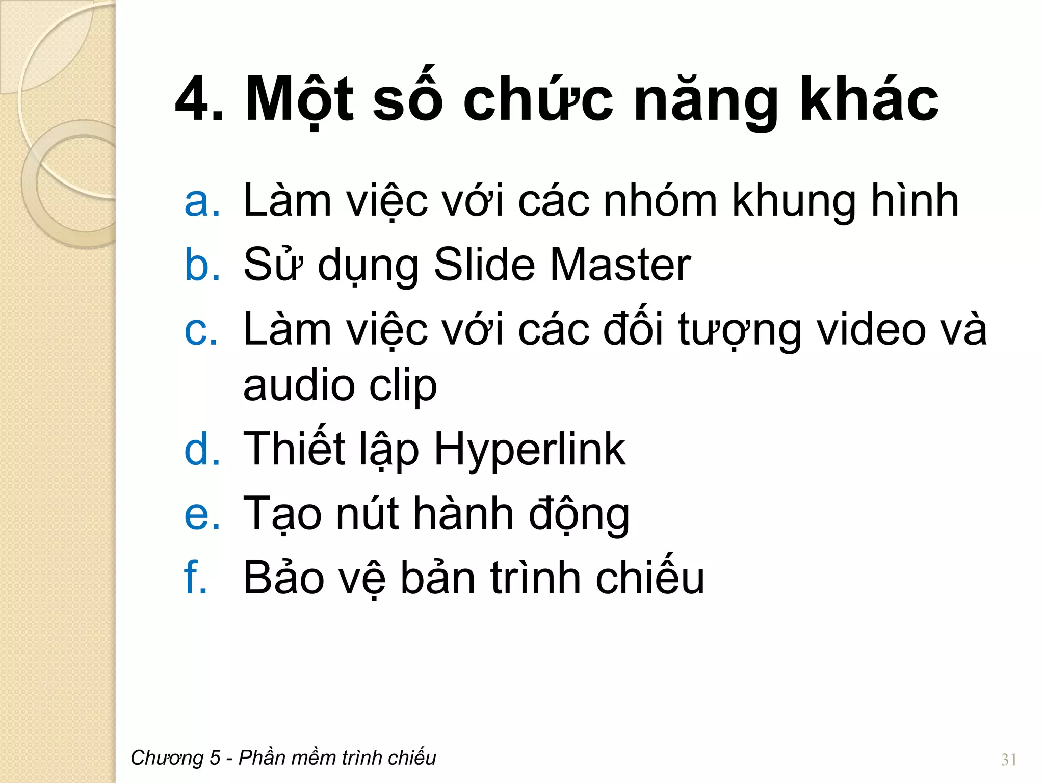 4. Một số chức năng khác
a. Làm việc với các nhóm khung hình
b. Sử dụng Slide Master
c. Làm việc với các đối tượng video và
audio clip
d. Thiết lập Hyperlink
e. Tạo nút hành động
f. Bảo vệ bản trình chiếu

Chương 5 - Phần mềm trình chiếu

31

 