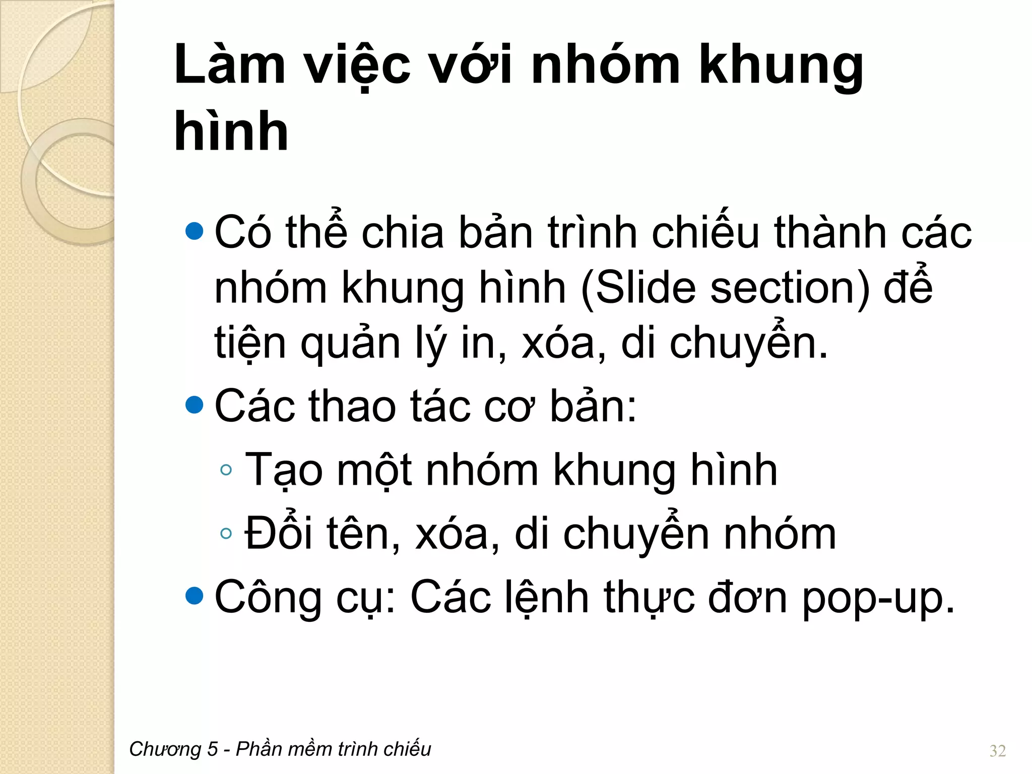 Làm việc với nhóm khung
hình
 Có thể chia bản trình chiếu thành các
nhóm khung hình (Slide section) để
tiện quản lý in, xóa, di chuyển.
 Các thao tác cơ bản:
◦ Tạo một nhóm khung hình
◦ Đổi tên, xóa, di chuyển nhóm
 Công cụ: Các lệnh thực đơn pop-up.

Chương 5 - Phần mềm trình chiếu

32

 