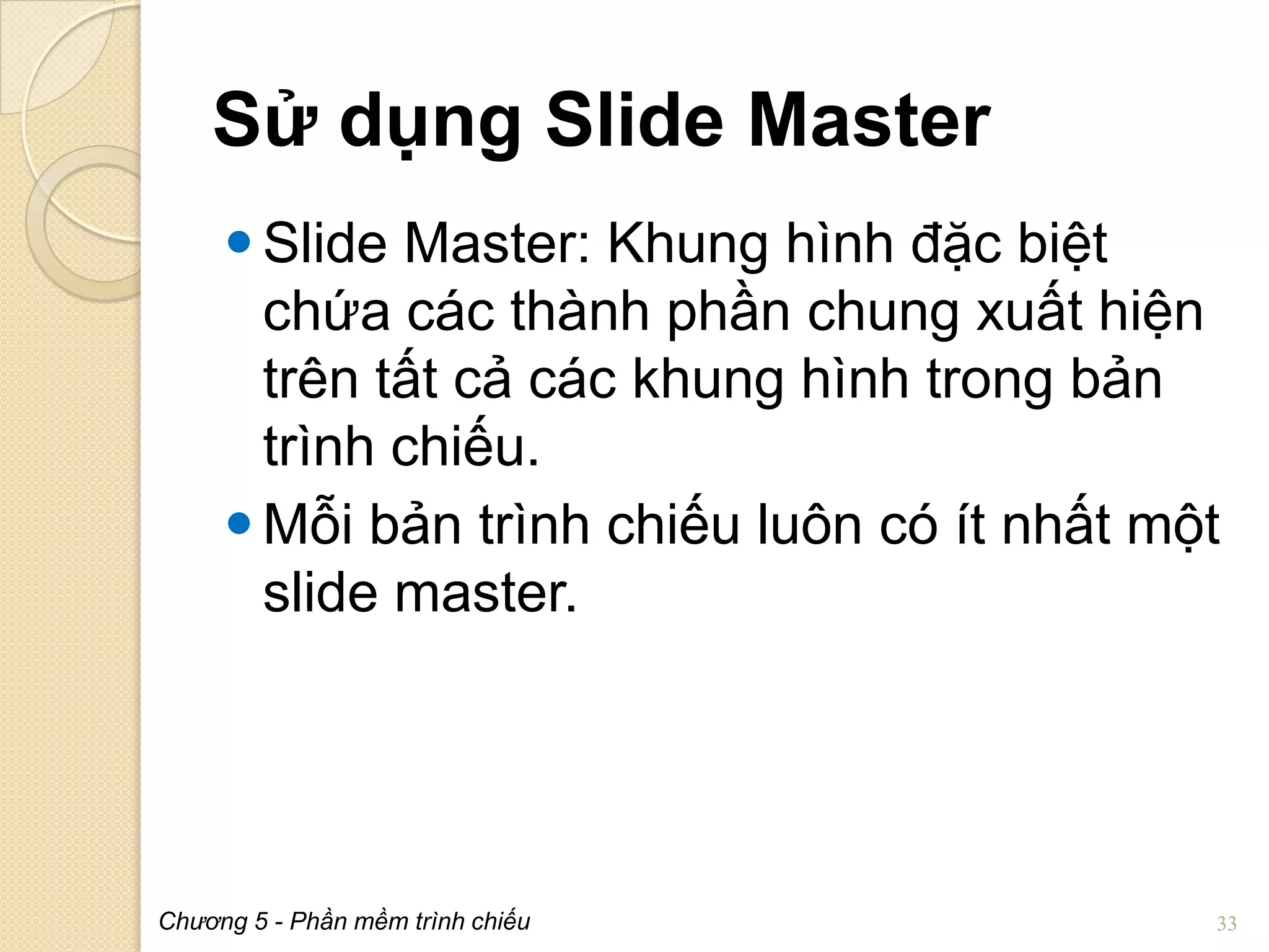 Sử dụng Slide Master
 Slide Master: Khung hình đặc biệt
chứa các thành phần chung xuất hiện
trên tất cả các khung hình trong bản
trình chiếu.
 Mỗi bản trình chiếu luôn có ít nhất một
slide master.

Chương 5 - Phần mềm trình chiếu

33

 