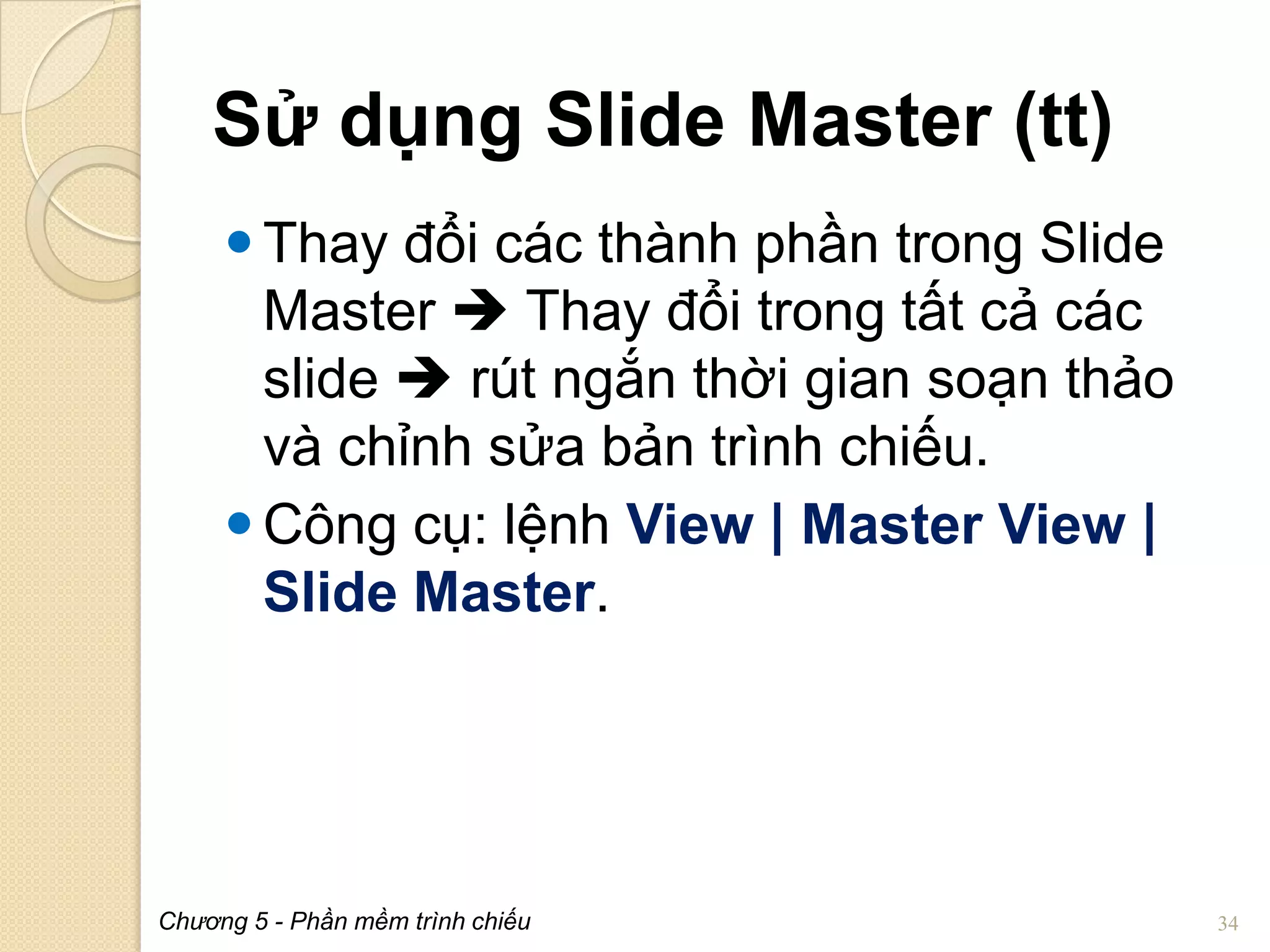 Sử dụng Slide Master (tt)
 Thay đổi các thành phần trong Slide
Master  Thay đổi trong tất cả các
slide  rút ngắn thời gian soạn thảo
và chỉnh sửa bản trình chiếu.
 Công cụ: lệnh View | Master View |
Slide Master.

Chương 5 - Phần mềm trình chiếu

34

 