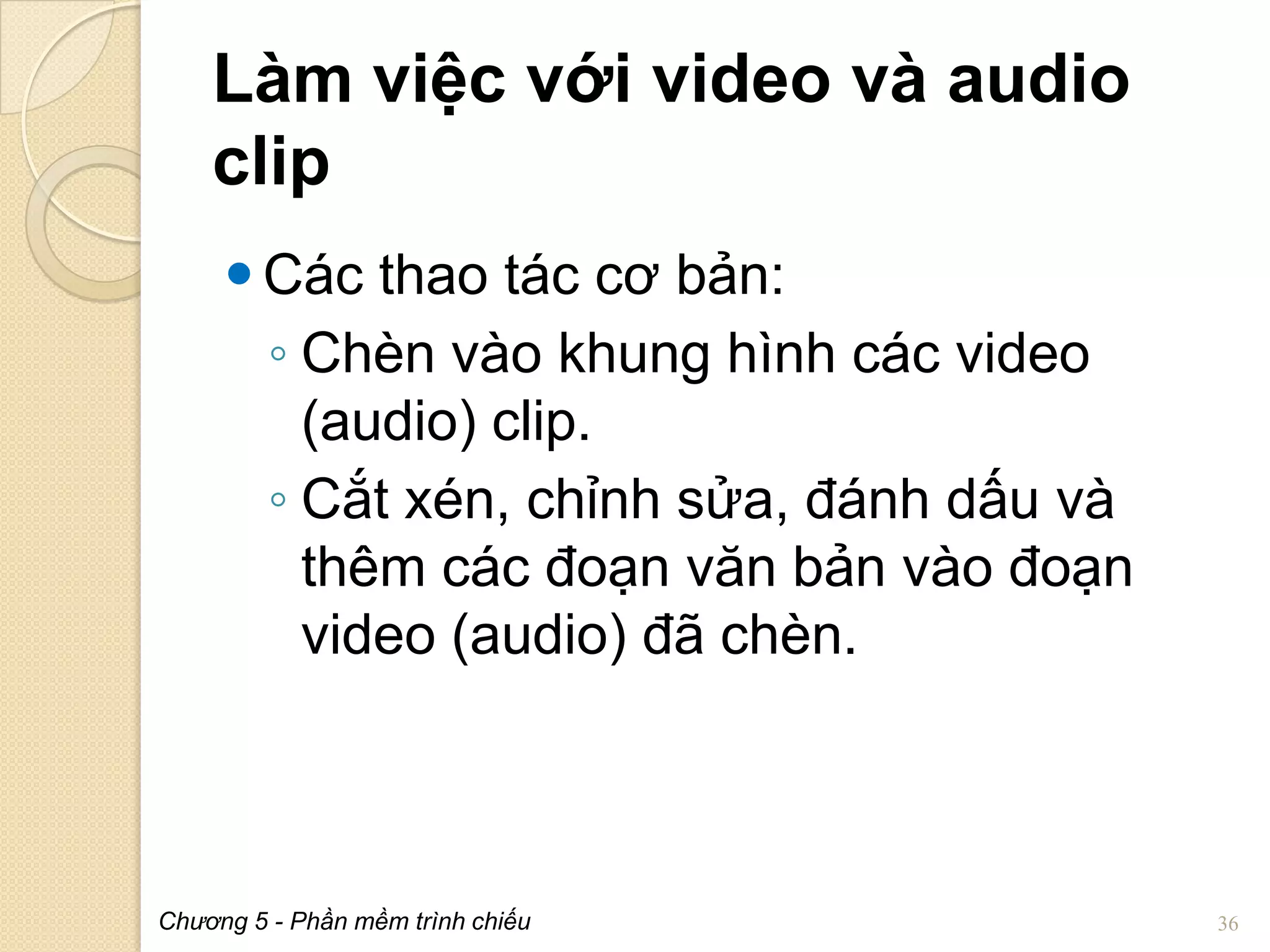 Làm việc với video và audio
clip
 Các thao tác cơ bản:
◦ Chèn vào khung hình các video
(audio) clip.
◦ Cắt xén, chỉnh sửa, đánh dấu và
thêm các đoạn văn bản vào đoạn
video (audio) đã chèn.

Chương 5 - Phần mềm trình chiếu

36

 