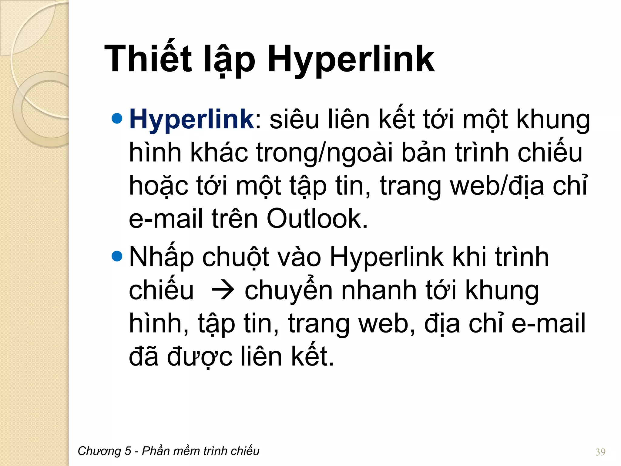 Thiết lập Hyperlink
 Hyperlink: siêu liên kết tới một khung
hình khác trong/ngoài bản trình chiếu
hoặc tới một tập tin, trang web/địa chỉ
e-mail trên Outlook.
 Nhấp chuột vào Hyperlink khi trình
chiếu  chuyển nhanh tới khung
hình, tập tin, trang web, địa chỉ e-mail
đã được liên kết.

Chương 5 - Phần mềm trình chiếu

39

 