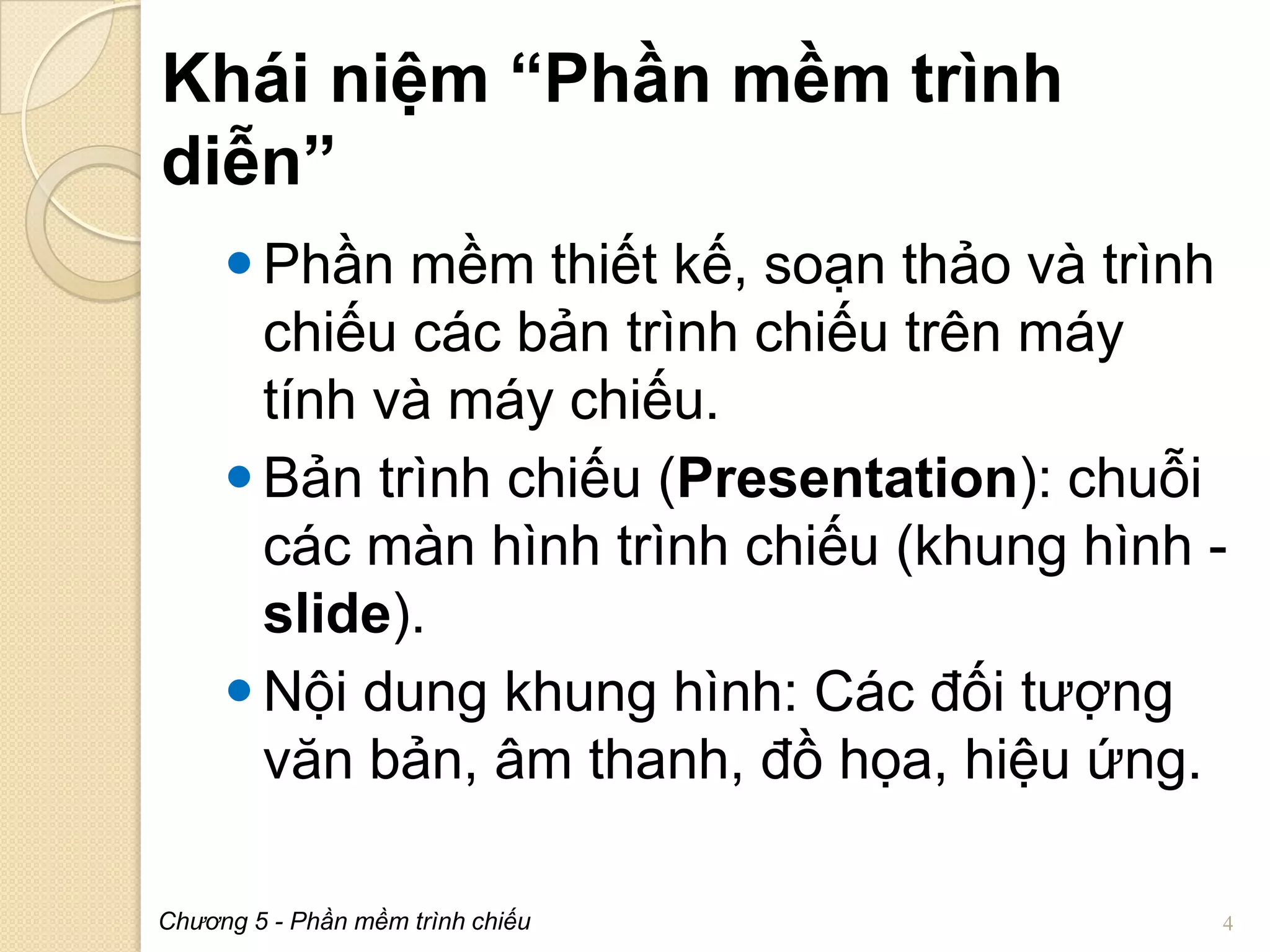 Khái niệm “Phần mềm trình
diễn”
 Phần mềm thiết kế, soạn thảo và trình
chiếu các bản trình chiếu trên máy
tính và máy chiếu.
 Bản trình chiếu (Presentation): chuỗi
các màn hình trình chiếu (khung hình slide).
 Nội dung khung hình: Các đối tượng
văn bản, âm thanh, đồ họa, hiệu ứng.
Chương 5 - Phần mềm trình chiếu

4

 