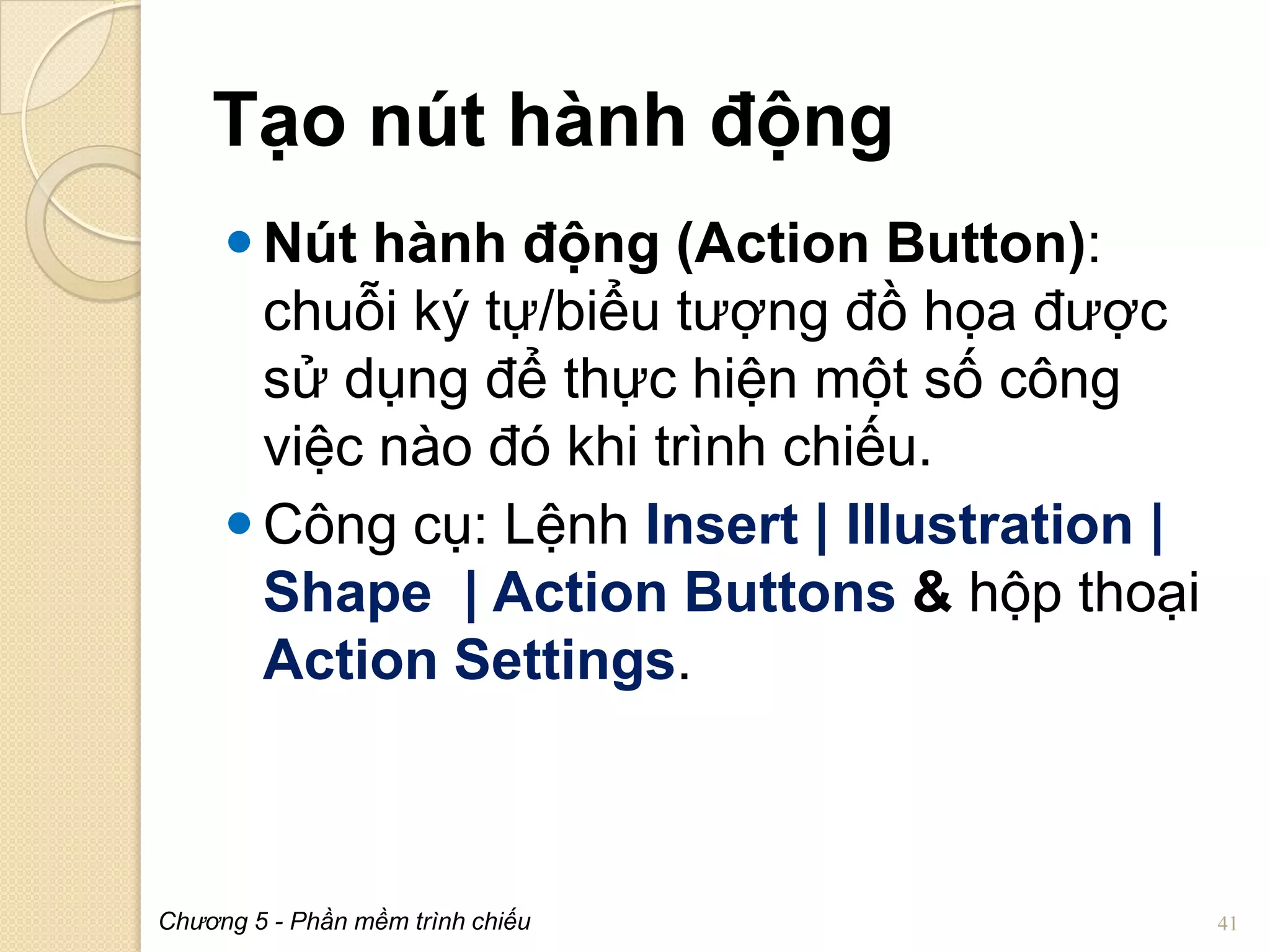 Tạo nút hành động
 Nút hành động (Action Button):
chuỗi ký tự/biểu tượng đồ họa được
sử dụng để thực hiện một số công
việc nào đó khi trình chiếu.
 Công cụ: Lệnh Insert | Illustration |
Shape | Action Buttons & hộp thoại
Action Settings.

Chương 5 - Phần mềm trình chiếu

41

 