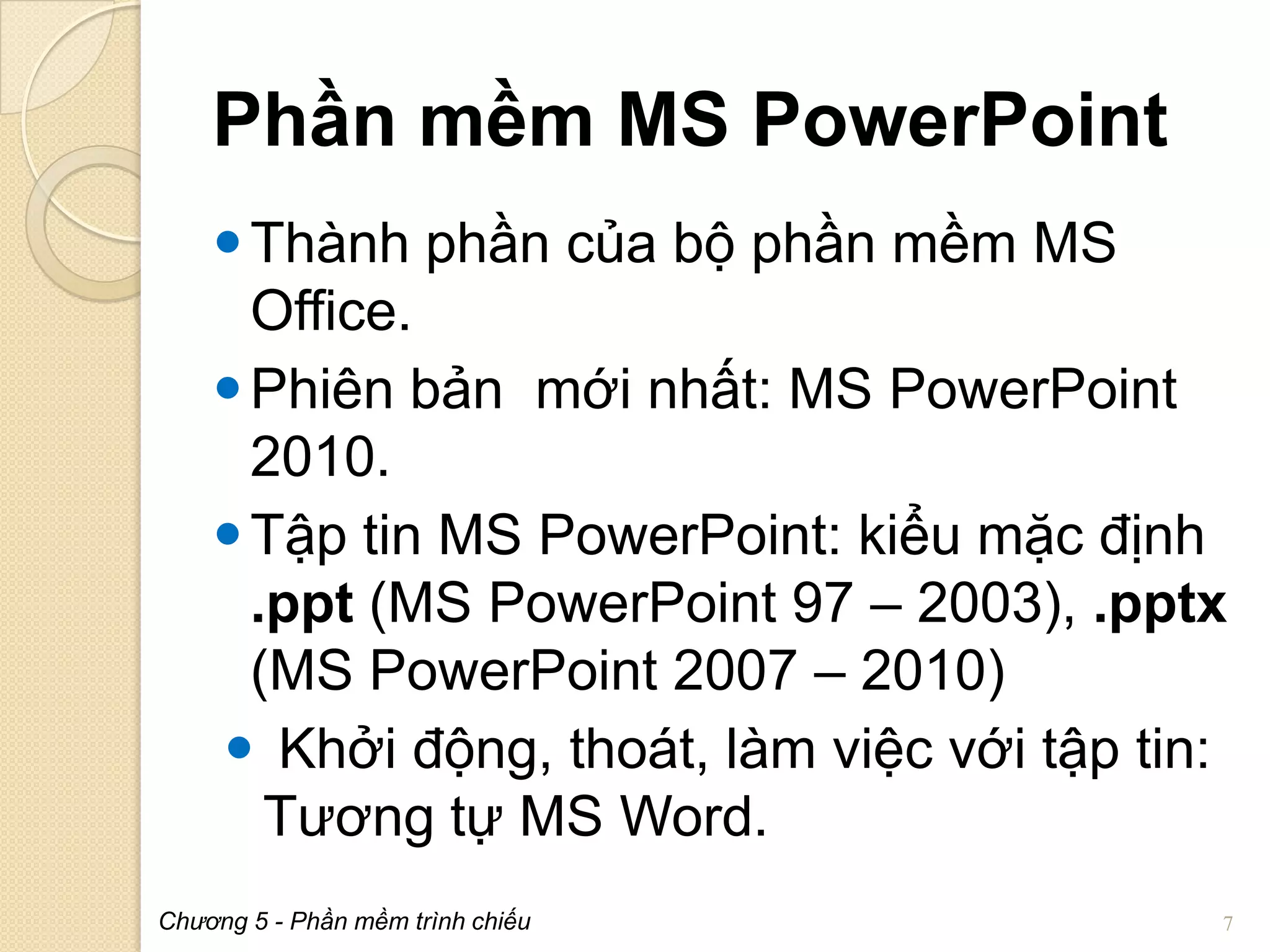 Phần mềm MS PowerPoint
 Thành phần của bộ phần mềm MS
Office.
 Phiên bản mới nhất: MS PowerPoint
2010.
 Tập tin MS PowerPoint: kiểu mặc định
.ppt (MS PowerPoint 97 – 2003), .pptx
(MS PowerPoint 2007 – 2010)
 Khởi động, thoát, làm việc với tập tin:
Tương tự MS Word.
Chương 5 - Phần mềm trình chiếu

7

 
