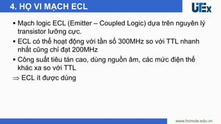 ▪ Mạch logic ECL (Emitter – Coupled Logic) dựa trên nguyên lý
transistor lưỡng cực.
▪ ECL có thể hoạt động với tần số 300MHz so với TTL nhanh
nhất cũng chỉ đạt 200MHz
▪ Công suất tiêu tán cao, dùng nguồn âm, các mức điện thế
khác xa so với TTL
 ECL ít được dùng
www.hcmute.edu.vn
4. HỌ VI MẠCH ECL
 