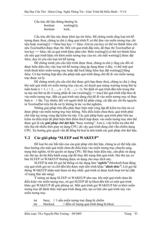 Đại Học Cần Thơ - Khoa Công Nghệ Thông Tin - Giáo Trình Hệ Điều Hành – V1.0


       Cấu trúc dữ liệu thông thường là:
              boolean        waiting[n];
              boolean        lock;

        Cấu trúc dữ liệu này được khởi tạo tới false. Để chứng minh rằng loại trừ hỗ
tương được thoả, chúng ta chú ý rằng quá trình Pi có thể đưa vào miền tương trục chỉ
nếu hoặc waiting[i] ==false hay key == false. Giá trị của key có thể trở thành false chỉ
nếu TestAndSet được thực thi. Đối với quá trình đầu tiên, để thực thi TestAndSet sẽ
tìm key == false; tất cả quá trình khác phải chờ. Biến waiting[i] có thể trở thành false
chỉ nếu quá trình khác rời khởi miền tương trục của nó; chỉ một waiting[i] được đặt
false, duy trì yêu cầu loại trừ hỗ tương.
        Để chứng minh yêu cầu tiến trình được thoả, chúng ta chú ý rằng các đối số
được hiện diện cho việc loại trừ hỗ tương cũng áp dụng được ở đây, vì thế một quá
trình thoát khỏi miền tương trục hoặc đặt lock bằng false hay đặt waiting[j] bằng
false. Cả hai trường hợp đều cho phép một quá trình đang chờ để đi vào miền tương
trục được xử lý.
        Để chứng minh yêu cầu chờ đợi được giới hạn được thoả, chúng ta chú ý rằng
khi một quá trình rời miền tương trục của nó, nó duyệt qua mảng waiting trong thứ tự
tuần hoàn (i + 1, i + 2, …, n – 1, 0, …, i - 1). Nó định rõ quá trình đầu tiên trong thứ
tự này mà thứ tự đó ở trong phần đi vào (waiting[j] == true) khi quá trình tiếp theo đi
vào miền tương trục. Bất cứ quá trình nào đang chờ để đi vào miền tương trục sẽ thực
hiện n – 1 lần. Tuy nhiên, đối với người thiết kế phần cứng, cài đặt các chỉ thị nguyên
tử TestAndSet trên bộ đa xử lý không là tác vụ thử nghiệm.
        Những giải pháp trên đều phải thực hiện một vòng lặp để kiểm tra liệu nó có
được phép vào miền tương trục hay không. Nếu điều kiện chưa thoả, quá trình phải
chờ tiếp tục trong vòng lặp kiểm tra này. Các giải pháp buộc quá trình phải liên tục
kiểm tra điều kiện để phát hiện thời điểm thích hợp được vào miền tương trục như thế
được gọi là các giải pháp chờ đợi bận “busy waiting”. Lưu ý, việc kiểm tra như thế
tiêu thụ rất nhiều thời gian sử dụng CPU, do vậy quá trình đang chờ vẫn chiếm dụng
CPU. Xu hướng giải quyết vấn đề đồng bộ hoá là nên tránh các giải pháp chờ đợi bận.

V.2    Các giải pháp “SLEEP and WAKEUP”
        Để loại bỏ các bất tiện của của giải pháp chờ đợi bận, chúng ta có thể tiếp cận
theo hướng cho một quá trình chưa đủ điều kiện vào miền tương trục chuyển sang
trạng thái nghẽn, từ bỏ quyền sử dụng CPU. Để thực hiện điều này, cần phải sử dụng
các thủ tục do hệ điều hành cung cấp để thay đổi trạng thái quá trình. Hai thủ tục cơ
bản SLEEP và WAKEUP thường được sử dụng cho mục đích này.
        SLEEP là một lời gọi hệ thống có tác dụng làm “nghẽn” (blocked) hoạt động
của quá trình gọi nó và chờ đến khi được một tiến trình khác “đánh thức”. Lời gọi hệ
thống WAKEUP nhận một tham số duy nhất: quá trình sẽ được kích hoạt trở lại (đặt
về trạng thái sẳn sàng).
        Ý tưởng sử dụng SLEEP và WAKEUP như sau: khi một quá trình chưa đủ
điều kiện vào miền tương trục, nó gọi SLEEP để tự khoá đến khi có một quá trình
khác gọi WAKEUP để giải phóng nó. Một quá trình gọi WAKEUP khi ra khỏi miền
tương trục để đánh thức một quá trình đang chờ, tạo cơ hội cho quá trình này vào
miền tương trục.

       int    busy; // 1 nếu miền tương trục đang bị chiếm
       int    blocked;      // đếm số lượng quá trình đang bị khoá

Biên soạn: Th.s Nguyễn Phú Trường - 09/2005                                  Trang   91
 