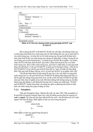 Đại Học Cần Thơ - Khoa Công Nghệ Thông Tin - Giáo Trình Hệ Điều Hành – V1.0


        do{
        if (busy) {
                blocked = blocked + 1;
                sleep();
        }
        else busy = 1;
        }while (1);
        Critical section
        busy = 0;
        if (blocked){
                wakeup(process);
                blocked = blocked -1;
        }
        Remainder section
            Hình 0-12 Cấu trúc chương trình trong giải pháp SLEEP and
                                       WAKEUP


         Khi sử dụng SLEEP và WAKEUP cần hết sức cẩn thận, nếu không muốn xảy
ra tình trạng mâu thuẩn truy xuất trong một vài tình huống như sau: giả sử quá trình A
vào miền tương trục, và trước khi nó rời miền tương trục thì quá trình B được kích
hoạt. Quá trình B thử vào miền tương trục nhưng nó nhận thấy A đang ở trong đó, do
vậy B tăng giá trị biến blocked lên 1 và chuẩn bị gọi SLEEP để tự nghẽn. Tuy nhiên,
trước khi B có thể thực hiện SLEEP, quá trình A được kích hoạt trở lại và ra khỏi
miền tương trục. Khi ra khỏi miền tương trục, quá trình A nhận thấy có một quá trình
đang chờ (blocked=1) nên gọi WAKEUP và giảm giá trị blocked xuống 1. Khi đó tín
hiệu WAKEUP sẽ lạc mất do quá trình B chưa thật sự “ngủ” để nhận tín hiệu đánh
thức! Khi quá trình B được tiếp tục xử lý, nó mới gọi SLEEP và tự nghẽn vĩnh viễn!
         Vấn đề ghi nhận được là tình trạng lỗi này xảy ra do việc kiểm tra trạng thái
miền tương trục và việc gọi SLEEP hay WAKEUP là những hành động tách biệt, có
thể bị ngắt nửa chừng trong quá trình xử lý, do đó có khi tín hiệu WAKEUP gởi đến
một quá trình chưa bị nghẽn sẽ lạc mất. Để tránh những tình huống tương tự, hệ điều
hành cung cấp những cơ chế đồng bộ hoá dựa trên ý tưởng của chiến lược “SLEEP
and WAKEUP” nhưng chưa được xây dựng bao gồm cả phương tiện kiểm tra điều
kiện vào miền tương trục giúp sử dụng an toàn.
V.2.1    Semaphore
        Tiếp cận Semaphore được. Dijkstra đề xuất vào năm 1965. Một semaphore S
là một biến số nguyên (integer) được truy xuất chỉ thông qua hai thao tác nguyên tử:
wait và signal. Các thao tác này được đặt tên P (cho wait - chờ để kiểm tra) và V (cho
signal- báo hiệu để tăng). Định nghĩa cơ bản của wait trong mã giả là:
               wait(S){
                       while (S≤0)
                              ;//no-op
                       S--;
        }
Định nghĩa cơ bản của signal trong mã giả là
               signal(S){
                       S++;
        }

Biên soạn: Th.s Nguyễn Phú Trường - 09/2005                                 Trang   92
 