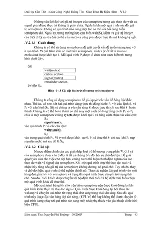 Đại Học Cần Thơ - Khoa Công Nghệ Thông Tin - Giáo Trình Hệ Điều Hành – V1.0


        Những sửa đổi đối với giá trị integer của semaphore trong các thao tác wait và
signal phải được thực thi không bị phân chia. Nghĩa là khi một quá trình sửa đổi giá
trị semaphore, không có quá trình nào cùng một lúc có thể sửa đổi cùng biến
semaphore đó. Ngoài ra, trong trường hợp của biến wait(S), kiểm tra giá trị integer
của S (S ≤ 0) và sửa đổi có thể của nó (S--) cũng phải được thực thi mà không bị ngắt.
.V.2.1.1 Cách dùng
        Chúng ta có thể sử dụng semaphores để giải quyết vấn đề miền tương trục với
n quá trình. N quá trình chia sẻ một biến semaphore, mutex (viết tắt từ mutual
exclusion) được khởi tạo 1. Mỗi quá trình Pi được tổ chức như được hiển thị trong
hình dưới đây.

  do{
               wait(mutex)
               critical section
               Signal(mutex)
               remainder section
  }while(1);
                 Hình 0-13 Cài đặt loại trừ hỗ tương với semaphores


        Chúng ta cũng sử dụng semaphores để giải quyết các vấn đề đồng bộ khác
nhau. Thí dụ, để xem xét hai quá trình đang thực thi đồng hành: P1 với câu lệnh S1 và
P2 với câu lệnh S2. Giả sử chúng ta yêu cầu rằng S2 được thực thi chỉ sau khi S1 hoàn
thành. Chúng ta có thể hoàn thành cơ chế này một cách dễ dàng bằng cách P1 và P2
chia sẻ một semaphore chung synch, được khởi tạo 0 và bằng cách chèn các câu lệnh:
               S1;
               signal(sync);
vào quá trình P1 và các câu lệnh:
               wait(synch);
               S2;
vào trong quá trình P2. Vì synch được khởi tạo 0. P2 sẽ thực thi S2 chỉ sau khi P1 nạp
signal(synch) mà sau đó là S1;
.V.2.1.2 Cài đặt
        Nhược điểm chính của các giải pháp loại trừ hỗ tương trong phần V.-5.1 và
của semaphore được cho ở đây là tất cả chúng đều đòi hỏi sự chờ đợi bận.Để giải
quyết yêu cầu cho việc chờ đợi bận, chúng ta có thể hiệu chỉnh định nghĩa của các
thao tác wait và signal của semaphore. Khi một quá trình thực thi thao tác wait và
nhận thấy rằng nếu giá trị của semaphore không dương, nó phải chờ. Tuy nhiên, thay
vì chờ đợi bận, quá trình có thể nghẽn chính nó. Thao tác nghẽn đặt quá trình vào một
hàng đợi gắn liền với semaphore và trạng thái quá trình được chuyển tới trạng thái
chờ. Sau đó, điều khiển được chuyển tới bộ định thời biểu và bộ định thời biểu chọn
một quá trình khác để thực thi.
        Một quá trình bị nghẽn chờ trên biến semaphore nên được khởi động lại khi
quá trình khác thực thi thao tác signal. Quá trình được khởi động lại bởi thao tác
wakeup và chuyển quá trình từ trạng thái chờ sang trạng thái sẳn sàng. Sau đó, quá
trình này được đặt vào hàng đợi sẳn sàng. (CPU có thể hay không thể được chuyển từ
quá trình đang chạy tới quá trình sẳn sàng mới nhất phụ thuộc vào giải thuật định thời
biểu CPU).


Biên soạn: Th.s Nguyễn Phú Trường - 09/2005                                 Trang   93
 