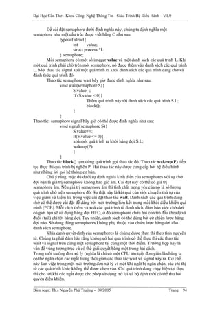 Đại Học Cần Thơ - Khoa Công Nghệ Thông Tin - Giáo Trình Hệ Điều Hành – V1.0


        Để cài đặt semaphore dưới định nghĩa này, chúng ta định nghĩa một
semaphore như một cấu trúc được viết bằng C như sau:
                 typedef struct{
                         int     value;
                         struct process *L;
                 } semaphore;
        Mỗi semaphore có một số integer value và một danh sách các quá trình L. Khi
một quá trình phải chờ trên một semaphore, nó được thêm vào danh sách các quá trình
L. Một thao tác signal xoá một quá trình ra khỏi danh sách các quá trình đang chờ và
đánh thức quá trình đó.
        Thao tác semaphore wait bây giờ được định nghĩa như sau:
                 void wait(semaphore S){
                         S.value--;
                         If (S.value < 0){
                                 Thêm quá trình này tới danh sách các quá trình S.L;
                                 block();
                         }
                 }
Thao tác semaphore signal bây giờ có thể được định nghĩa như sau:
                 void signal(semaphore S){
                         S.value++;
                         if(S.value <= 0){
                         xoá một quá trình ra khỏi hàng đợi S.L;
                         wakeup(P);
                         }
                 }
        Thao tác block() tạm dừng quá trình gọi thao tác đó. Thao tác wakeup(P) tiếp
tục thực thi quá trình bị nghẽn P. Hai thao tác này được cung cấp bởi hệ điều hành
như những lời gọi hệ thống cơ bản.
        Chú ý rằng, mặc dù dưới sự định nghĩa kinh điển của semaphores với sự chờ
đợi bận là giá trị semaphore không bao giờ âm. Cài đặt này có thể có giá trị
semaphore âm. Nếu giá trị semaphore âm thì tính chất trọng yếu của nó là số lượng
quá trình chờ trên semaphore đó. Sự thật này là kết quả của việc chuyển thứ tự của
việc giảm và kiểm tra trong việc cài đặt thao tác wait. Danh sách các quá trình đang
chờ có thể được cài đặt dễ dàng bởi một trường liên kết trong mỗi khối điều khiển quá
trình (PCB). Mỗi cách thêm và xoá các quá trình từ danh sách, đảm bảo việc chờ đợi
có giới hạn sẽ sử dụng hàng đợi FIFO, ở đó semaphore chứa hai con trỏ đầu (head) và
đuôi (tail) chỉ tới hàng đợi. Tuy nhiên, danh sách có thể dùng bất cứ chiến lược hàng
đợi nào. Sử dụng đúng semaphores không phụ thuộc vào chiến lược hàng đợi cho
danh sách semaphore.
        Khía cạnh quyết định của semaphores là chúng được thực thi theo tính nguyên
tử. Chúng ta phải đảm bảo rằng không có hai quá trình có thể thực thi các thao tác
wait và signal trên cùng một semaphore tại cùng một thời điểm. Trường hợp này là
vấn đề vùng tương trục và có thể giải quyết bằng một trong hai cách.
Trong môi trường đơn xử lý (nghĩa là chỉ có một CPU tồn tại), đơn giản là chúng ta
có thể ngăn chặn các ngắt trong thời gian các thao tác wait và signal xảy ra. Cơ chế
này làm việc trong một môi trường đơn xử lý vì một khi ngắt bị ngăn chặn, các chỉ thị
từ các quá trình khác không thể được chen vào. Chỉ quá trình đang chạy hiện tại thực
thi cho tới khi các ngắt được cho phép sử dụng trở lại và bộ định thời có thể thu hồi
quyền điều khiển.

Biên soạn: Th.s Nguyễn Phú Trường - 09/2005                                Trang   94
 
