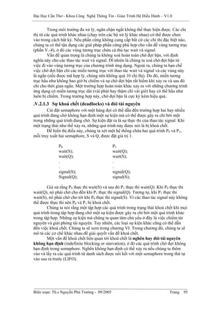 Đại Học Cần Thơ - Khoa Công Nghệ Thông Tin - Giáo Trình Hệ Điều Hành – V1.0


        Trong môi trường đa xử lý, ngăn chặn ngắt không thể thực hiện được. Các chỉ
thị từ các quá trình khác nhau (chạy trên các bộ xử lý khác nhau) có thể được chen
vào trong cách bất kỳ. Nếu phần cứng không cung cấp bất cứ các chỉ thị đặc biệt nào,
chúng ta có thể tận dụng các giải pháp phần cứng phù hợp cho vấn đề vùng tương trục
(phần V.-4), ở đó các vùng tương trục chứa cá thủ tục wait và signal.
        Vấn đề quan trọng là chúng ta không xoá hoàn toàn chờ đợi bận, với định
nghĩa này cho các thao tác wait và signal. Dĩ nhiên là chúng ta xoá chờ đợi bận từ
việc đi vào vùng tương trục của chương trình ứng dụng. Ngoài ra, chúng ta hạn chế
việc chờ đợi bận chỉ các miền tương trục với thao tác wait và signal và các vùng này
là ngắn (nếu được mã hợp lý, chúng nên không quá 10 chỉ thị). Do đó, miền tương
trục hầu như không bao giờ bị chiếm và sự chờ đợi bận rất hiếm khi xảy ra và sau đó
chỉ cho thời gian ngắn. Một trường hợp hoàn toàn khác xảy ra với những chương trình
ứng dụng có miền tương trục dài (vài phút hay thậm chí vài giờ) hay có thể hầu như
luôn bị chiếm. Trong trường hợp này, chờ đợi bận là cực kỳ kém hiệu quả.
.V.2.1.3 Sự khoá chết (deadlocks) và đói tài nguyên
        Cài đặt semaphore với một hàng đợi có thể dẫn đến trường hợp hai hay nhiều
quá trình đang chờ không hạn định một sự kiện mà có thể được gây ra chỉ bởi một
trong những quá trình đang chờ. Sự kiện đặt ra là sự thực thi của thao tác signal. Khi
một trạng thái như thế xảy ra, những quá trình này được nói là bị khoá chết.
        Để hiển thị điều này, chúng ta xét một hệ thống chứa hai quá trình P0 và P1,
mỗi truy xuất hai semaphore, S và Q, được đặt giá trị 1.

              P0                              P1
              wait(S);                        wait(Q);
              wait(Q);                        wait(S);
              .                               .
              .                               .
              signal(S);                      signal(Q);
              Signal(Q);                      signal(S);

        Giả sử rằng P0 thực thi wait(S) và sau đó P1 thực thi wait(Q). Khi P0 thực thi
wait(Q), nó phải chờ cho đến khi P1 thực thi signal(Q). Tương tự, khi P1 thực thi
wait(S), nó phải chờ cho tới khi P0 thực thi signal(S). Vì các thao tác signal này không
thể được thực thi nên P0 và P1 bị khoá chết.
        Chúng ta nói rằng một tập hợp các quá trình trong trạng thái khoá chết khi mọi
quá trình trong tập hợp đang chờ một sự kiện được gây ra chỉ bởi một quá trình khác
trong tập hợp. Những sự kiện mà chúng ta quan tâm chủ yếu ở đây là việc chiếm tài
nguyên và giải phóng tài nguyên. Tuy nhiên, các loại sự kiện khác cũng có thể dẫn
đến việc khoá chết. Chúng ta sẽ xem trong chương VI. Trong chương đó, chúng ta sẽ
mô tả các cơ chế khác nhau để giải quyết vấn đề khoá chết.
        Một vấn đề khoá chết liên quan tới khoá chết là nghẽn hay đói tài nguyên
không hạn định (indefinite blocking or starvation), ở đó các quá trình chờ đợi không
hạn định trong semaphore. Nghẽn không hạn định có thể xảy ra nếu chúng ta thêm
vào và lấy ra các quá trình từ danh sách được nối kết với một semaphore trong thứ tự
vào sau ra trước (LIFO).




Biên soạn: Th.s Nguyễn Phú Trường - 09/2005                                  Trang   95
 