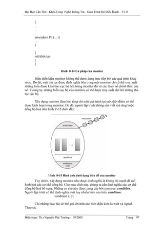 Đại Học Cần Thơ - Khoa Công Nghệ Thông Tin - Giáo Trình Hệ Điều Hành – V1.0


       }
       .
       .
       .
       procedure Pn (…){
       …
       }

       {
       mã khởi tạo
       }
       }

                           Hình 0-14 Cú pháp của monỉtor

        Biểu diễn kiểu monitor không thể được dùng trực tiếp bởi các quá trình khác
nhau. Do đó, một thủ tục được định nghĩa bên trong một monitor chỉ có thể truy xuất
những biến được khai báo cục bộ bên trong monitor đó và các tham số chính thức của
nó. Tương tự, những biến cục bộ của monitor có thể được truy xuất chỉ bởi những thủ
tục cục bộ.

       Xây dựng monitor đảm bảo rằng chỉ một quá trình tại một thời điểm có thể
được kích hoạt trong monitor. Do đó, người lập trình không cần viết mã ràng buộc
đồng bộ hoá như hình V-15 dưới đây:




                  Hình 0-15 Hình ảnh dưới dạng biểu đồ của monitor
       Tuy nhiên, xây dựng monitor như được định nghĩa là không đủ mạnh để mô
hình hoá các cơ chế đồng bộ. Cho mục đích này, chúng ta cần định nghĩa các cơ chế
đồng bộ hoá bổ sung. Những cơ chế này được cung cấp bởi construct condition.
Người lập trình có thể định nghĩa một hay nhiều biến của kiểu condition:
                       condition x, y;

       Chỉ những thao tác có thể gọi lên trên các biến điều kiện là wait và signal.
Thao tác

Biên soạn: Th.s Nguyễn Phú Trường - 09/2005                                  Trang    97
 