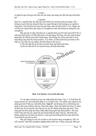 Đại Học Cần Thơ - Khoa Công Nghệ Thông Tin - Giáo Trình Hệ Điều Hành – V1.0


                                x.wait();
có nghĩa là quá trình gọi trên thao tác này được tạm dừng cho đến khi quá trình khác
gọi
                                x.signal();
thao tác x.signal() thực thi tiếp một cách chính xác một quá trình tạm dừng. Nếu
không có quá trình tạm dừng thì thao tác signal không bị ảnh hưởng gì cả; nghĩa là
trạng thái x như thể thao tác chưa bao giờ được thực thi (như hình V.-16). Ngược lại,
với thao tác signal được gán cùng với semaphores luôn ảnh hưởng tới trạng thái của
semaphore.
        Bây giờ giả sử rằng, khi thao tác x.signal() được gọi bởi một quá trình P thì có
một quá trình Q gán với biến điều kiện x bị tạm dừng. Rõ ràng, nếu quá trình Q được
phép thực thi tiếp thì quá trình P phải dừng. Nếu không thì cả hai quá trình P và Q
hoạt động cùng một lúc trong monitor. Tuy nhiên, về khái niệm hai quá trình có thể
tiếp tục việc thực thi của chúng. Hai khả năng có thể xảy ra:
        P chờ cho đến khi Q rời khỏi monitor hoặc chờ điều kiện khác.
        Q chờ cho đến khi P rời monitor hoặc chờ điều kiện khác.




                       Hình 0-16 Monitor với các biến điều kiện


        Có các luận cứ hợp lý trong việc chấp nhận khả năng 1 hay 2. Vì P đã thực thi
trong monitor rồi, nên chọn khả năng 2 có vẻ hợp lý hơn. Tuy nhiên, nếu chúng ta cho
phép quá trình P tiếp tục, biến điều kiện “luận lý” mà Q đang chờ có thể không còn
quản lý thời gian Q được tiếp tục. Chọn khả năng 1 được tán thành bởi Hoare vì tham
số đầu tiên của nó chuyển trực tiếp tới các qui tắc chứng minh đơn giản hơn. Thoả
hiệp giữa hai khả năng này được chấp nhận trong ngôn ngữ đồng hành C. Khi quá
trình P thực thi thao tác signal thì quá trình Q lập tức được tiếp tục. Mô hình này
không mạnh hơn mô hình của Hoare vì một quá trình không thể báo hiệu nhiều lần
trong một lời gọi thủ tục đơn.
        Bây giờ chúng ta xem xét cài đặt cơ chế monitor dùng semaphores. Đối với
mỗi monitor, một biến semaphore mutex (được khởi tạo 1) được cung cấp. Một quá

Biên soạn: Th.s Nguyễn Phú Trường - 09/2005                                   Trang   98
 