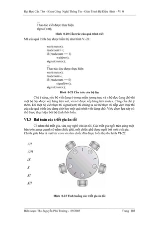 Đại Học Cần Thơ - Khoa Công Nghệ Thông Tin - Giáo Trình Hệ Điều Hành – V1.0


          …
          Thao tác viết được thực hiện
          signal(wrt);
                         Hình 0-20 Cấu trúc của quá trình viết
Mã của quá trình đọc được hiển thị như hình V.-21:

                  wait(mutex);
                  readcount++;
                  if (readcount == 1)
                          wait(wrt);
                  signal(mutex);
                  …
                  Thao tác đọc được thực hiện
                  wait(mutex);
                  readcount--;
                  if (readcount == 0)
                          signal(wrt);
                  signal(mutex);
                             Hình 0-21 Cấu trúc của bộ đọc
       Chú ý rằng, nếu bộ viết đang ở trong miền tương trục và n bộ đọc đang chờ thì
một bộ đọc được xếp hàng trên wrt, và n-1 được xếp hàng trên mutex. Cũng cần chú ý
thêm, khi một bộ viết thực thi signal(wrt) thì chúng ta có thể thực thi tiếp việc thực thi
của các quá trình đọc đang chờ hay một quá trình viết đang chờ. Việc chọn lựa này có
thể được thực hiện bởi bộ định thời biểu.

VI.3 Bài toán các triết gia ăn tối
       Có năm nhà triết gia, vừa suy nghĩ vừa ăn tối. Các triết gia ngồi trên cùng một
bàn tròn xung quanh có năm chiếc ghế, mỗi chiếc ghế được ngồi bởi một triết gia.
Chính giữa bàn là một bát cơm và năm chiếc đũa được hiển thị như hình VI-22:


  VII

  VIII

  IX

  X

  XI

  XII


                        Hình 0-22 Tình huống các triết gia ăn tối




Biên soạn: Th.s Nguyễn Phú Trường - 09/2005                                    Trang 103
 
